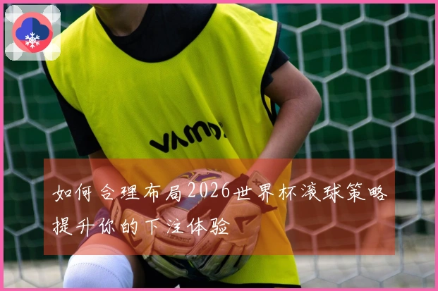 如何合理布局2026世界杯滚球策略提升你的下注体验